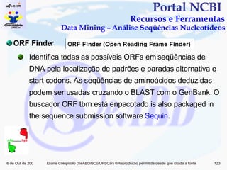 Portal NCBI  Recursos e Ferramentas Data Mining – Análise Seqüências Nucleotídeos ORF Finder Identifica todas as possíveis ORFs em seqüências de DNA pela localização de padrões e paradas alternativa e start codons. As seqüências de aminoácidos deduzidas podem ser usadas cruzando o BLAST com o GenBank.  O buscador ORF tbm está enpacotado is also packaged in the sequence submission software  Sequin . 