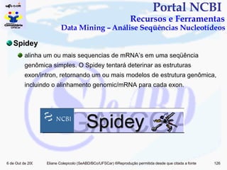 Portal NCBI  Recursos e Ferramentas Data Mining – Análise Seqüências Nucleotídeos Spidey alinha um ou mais sequencias de mRNA’s em uma seqüência genômica simples.  O Spidey tentará deterinar as estruturas exon/intron, retornando um ou mais modelos de estrutura genômica, incluindo o alinhamento genomic/mRNA para cada exon.  