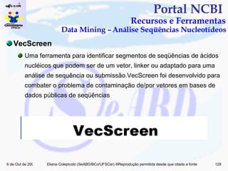 Portal NCBI  Recursos e Ferramentas Data Mining – Análise Seqüências Nucleotídeos VecScreen Uma ferramenta para identificar segmentos de seqüências de ácidos nucléicos que podem ser de um vetor, linker ou adaptado para uma análise de sequência ou submissão.VecScreen foi desenvolvido para combater o problema de contaminação de/por vetores em bases de dados públicas de seqüências 