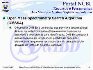 Portal NCBI  Recursos e Ferramentas Data Mining – Análise Seqüências Proteínas Open Mass Spectrometry Search Algorithm (OMSSA) O buscador OMSSA é um serviço que permite a pesquisadores da área de proteômica submeterem a massa espectral de peptídeos e de proteínas para identificação. OMSSA compara a massa espectral de íons teóricos gerados de dados de bibliotecas e ranqueia os resultados usando uma pontuação derivada de testes de hipótese clássicos. 