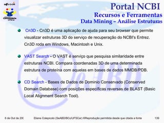 Portal NCBI  Recursos e Ferramentas Data Mining – Análise Estruturas  Cn3D  - Cn3D é uma aplicação de ajuda para seu browser que permite visualizar estruturas 3D do serviço de recuperação do NCBI's Entrez. Cn3D roda em Windows, Macintosh e Unix.   VAST  Search  -  O VAST é serviço que pesquisa similaridade entre estruturas NCBI. Compara coordenadas 3D de uma determinada estrutura de proteína com aquelas em bases de dados MMDB/PDB. CD  Search   - Bases de Dados de Dominio Conservado (Conserved Domain Database) com posições específicas reversas de BLAST (Basic Local Alignment Search Tool). 