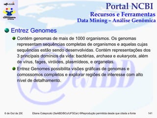Portal NCBI  Recursos e Ferramentas Data Mining – Análise Genômica   Entrez   Genomes Contém genomas de mais de 1000 organismos. Os genomas representam sequências completas de organismos e aquelas cujas sequências estão sendo desenvolvidas. Contém representações dos 3 princípais domínios da vida: bactérias,  archaea  e  eukaryota , além de vírus, fages, viróides, plasmídeos, e organelas.  Entrez Genomes possibilita visões gráficas de genomas e comossomos completos e explorar regiões de interesse com alto nível de detalhamento. 