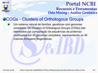 Portal NCBI  Recursos e Ferramentas Data Mining – Análise Genômica COGs  - Clusters  of   Orthologous   Groups Um sistema natural de famílias  genéticas com genomas completos. Os Clusters of Orthologous Groups (COGs) são delineados por comparação de sequências de proteínas codificadas em 43 genomas completos, representando as 30 maiores linhagens filogenéticas. 