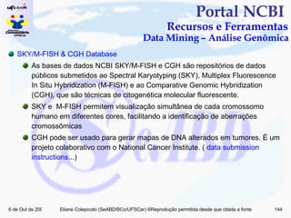 Portal NCBI  Recursos e Ferramentas Data Mining – Análise Genômica SKY/M-FISH & CGH Database As bases de dados NCBI SKY/M-FISH e CGH são repositórios de dados públicos submetidos ao Spectral Karyotyping (SKY), Multiplex Fluorescence In Situ Hybridization (M-FISH) e ao Comparative Genomic Hybridization (CGH), que são técnicas de citogenética molecular fluorescente. SKY e  M-FISH permitem visualização simultânea de cada cromossomo humano em diferentes cores, facilitando a identificação de aberrações cromossômicas CGH pode ser usado para gerar mapas de DNA alterados em tumores. É um projeto colaborativo com o National Cancer Institute. (  data  submission   instructions ... ) 