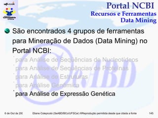 Portal NCBI  Recursos e Ferramentas Data Mining São encontrados 4 grupos de ferramentas para Mineração de Dados (Data Mining) no Portal NCBI: para Análise de Seqüências de Nucleotídeos para Análise de Seqüências de Proteínas para Análise de Estruturas para Análise Genômica  para Análise de Expressão Genética  