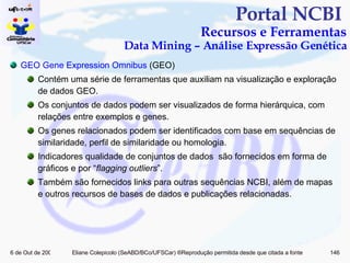 Portal NCBI  Recursos e Ferramentas Data Mining – Análise Expressão Genética GEO Gene  Expression   Omnibus  (GEO) Contém uma série de ferramentas que auxiliam na visualização e exploração de dados GEO.  Os conjuntos de dados podem ser visualizados de forma hierárquica, com relações entre exemplos e genes. Os genes relacionados podem ser identificados com base em sequências de similaridade, perfil de similaridade ou homologia. Indicadores qualidade de conjuntos de dados  são fornecidos em forma de gráficos e por “ flagging outliers ”. Também são fornecidos links para outras sequências NCBI, além de mapas e outros recursos de bases de dados e publicações relacionadas. 