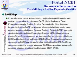 Portal NCBI  Recursos e Ferramentas Data Mining – Análise Expressão Genética SAGEMap fornece ferramentas de teste estatístico projetadas especificamente para análise diferencial de tipo de dados SAGE (Serial Analysis of Gene Expression), ou seja, Análise Serial de Expressão Genética. Os dados incluem bibliotecas SAGE geradas por etiquetas individuais, assim como aquelas geradas pelo Cancer Genome Anatomy Project (CGAP), que está sendo submetido ao Gene Expression Omnibus (GEO). Os arquivos de expressão genética que comparam as expressões em diferents bibliotecas SAGE estão disponíveis no Entrez GEO Profiles. É possível consultar uma sequencia no SAGEMap para determinar quais etiquetas SAGE estão na sequencia, mapear o registro associado SAGEtag e visualizar a expressão daquelas etiquetas em diferentes bibliotecas CGAP SAGE.  