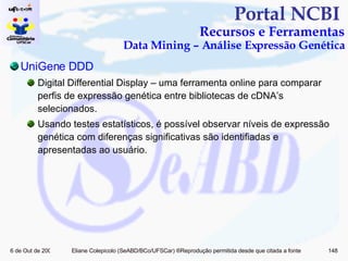 Portal NCBI  Recursos e Ferramentas Data Mining – Análise Expressão Genética UniGene  DDD Digital Differential Display – uma ferramenta online para comparar perfis de expressão genética entre bibliotecas de cDNA’s selecionados. Usando testes estatísticos, é possível observar níveis de expressão genética com diferenças significativas são identifiadas e apresentadas ao usuário. 