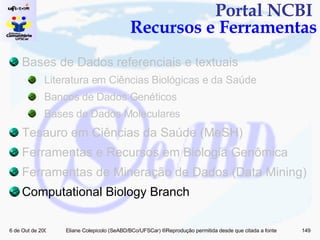 Portal NCBI  Recursos e Ferramentas Bases de Dados referenciais e textuais Literatura em Ciências Biológicas e da Saúde Bancos de Dados Genéticos Bases de Dados Moleculares Tesauro em Ciências da Saúde (MeSH) Ferramentas e Recursos em Biologia Genômica  Ferramentas de Mineração de Dados (Data Mining)  Computational Biology Branch 