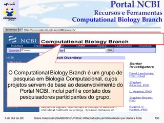 Portal NCBI  Recursos e Ferramentas Computational Biology Branch O Computational Biology Branch é um grupo de pesquisa em Biologia Computacional, cujos projetos servem de base ao desenvolvimento do Portal NCBI. Inclui perfil e contato dos pesquisadores participantes do grupo. 