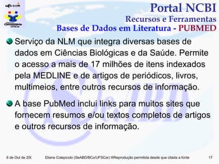 Serviço da NLM que integra diversas bases de dados em Ciências Biológicas e da Saúde. Permite o acesso a mais de 17 milhões de itens indexados pela MEDLINE e de artigos de periódicos, livros, multimeios, entre outros recursos de informação. A base PubMed inclui links para muitos sites que fornecem resumos e/ou textos completos de artigos e outros recursos de informação. Portal NCBI Recursos e Ferramentas Bases de Dados em Literatura -  PUBMED 