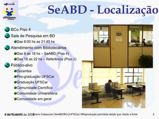 SeABD - Localização BCo Piso 4 Sala de Pesquisa em BD Das 8:00 hs as 21:45 hs Atendimento com Bibliotecários Das 8 as 18 hs – SeABD (Piso 4) Das 18 as 22 hs – Referência (Piso 2) Público-alvo Docentes Pós-graduação UFSCar Graduação UFSCar Comunidade Científica Comunidade Universitária Comunidade em geral 5 de Junho de 2009 