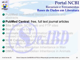 PubMed : biomedical literature citations and abstracts PubMed Central : free, full text journal articles Site Search : NCBI web and FTP sites Books : online books Journals : detailed information about the journals indexed in PubMed and other  NLM Catalog : catalog of books, journals, and audiovisuals in the NLM collections OMIM : online Mendelian Inheritance in Man OMIA : online Mendelian Inheritance in Animals Portal NCBI Recursos e Ferramentas Bases de Dados em Literatura 