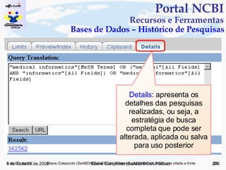 Portal NCBI Recursos e Ferramentas Bases de Dados – Histórico de Pesquisas 5 de Junho de 2009 Eliane Colepícolo (SeABD/BCo/UFSCar) Details : apresenta os detalhes das pesquisas realizadas, ou seja, a estratégia de busca completa que pode ser alterada, aplicada ou salva para uso posterior 