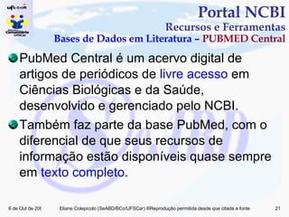 PubMed Central é um acervo digital de artigos de periódicos de  livre acesso  em Ciências Biológicas e da Saúde, desenvolvido e gerenciado pelo NCBI. Também faz parte da base PubMed, com o diferencial de que seus recursos de informação estão disponíveis quase sempre em  texto completo . Portal NCBI Recursos e Ferramentas Bases de Dados em Literatura –  PUBMED Central 