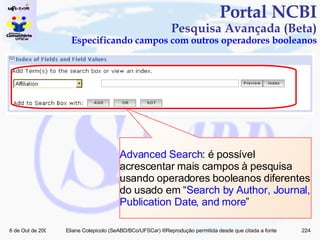 Portal NCBI Pesquisa Avançada (Beta) Especificando campos com outros operadores booleanos Advanced Search : é possível acrescentar mais campos à pesquisa usando operadores booleanos diferentes do usado em “ Search by Author, Journal, Publication Date, and more ” 