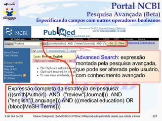 Portal NCBI Pesquisa Avançada (Beta) Especificando campos com outros operadores booleanos Advanced Search : expressão montada pela pesquisa avançada, que pode ser alterada pelo usuário, com conhecimento avançado Expressão completa da estratégia de pesquisa: (((smith[Author])  AND  ("review"[Journal]))  AND  ("english"[Language])) AND (((medical education) OR (blood[MeSH Terms])) 