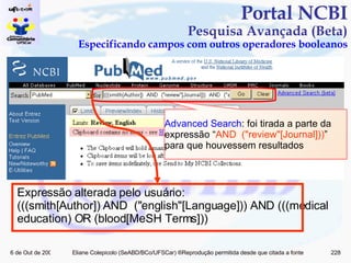 Portal NCBI Pesquisa Avançada (Beta) Especificando campos com outros operadores booleanos Advanced Search : foi tirada a parte da expressão “ AND  ("review"[Journal])) ” para que houvessem resultados Expressão alterada pelo usuário: (((smith[Author]) AND  ("english"[Language])) AND (((medical education) OR (blood[MeSH Terms])) 