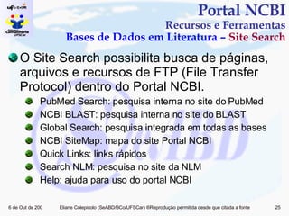 O Site Search possibilita busca de páginas, arquivos e recursos de FTP (File Transfer Protocol) dentro do Portal NCBI. PubMed Search: pesquisa interna no site do PubMed NCBI BLAST: pesquisa interna no site do BLAST Global Search: pesquisa integrada em todas as bases NCBI SiteMap: mapa do site Portal NCBI Quick Links: links rápidos Search NLM: pesquisa no site da NLM Help: ajuda para uso do portal NCBI Portal NCBI Recursos e Ferramentas Bases de Dados em Literatura –  Site Search 