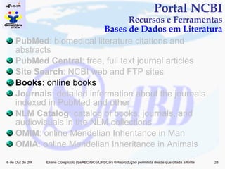 PubMed : biomedical literature citations and abstracts PubMed Central : free, full text journal articles Site Search : NCBI web and FTP sites Books : online books Journals : detailed information about the journals indexed in PubMed and other  NLM Catalog : catalog of books, journals, and audiovisuals in the NLM collections OMIM : online Mendelian Inheritance in Man OMIA : online Mendelian Inheritance in Animals Portal NCBI Recursos e Ferramentas Bases de Dados em Literatura 