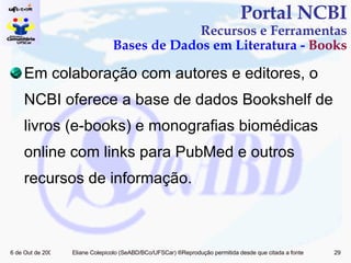 Em colaboração com autores e editores, o NCBI oferece a base de dados Bookshelf de livros (e-books) e monografias biomédicas online com links para PubMed e outros recursos de informação. Portal NCBI Recursos e Ferramentas Bases de Dados em Literatura -  Books 