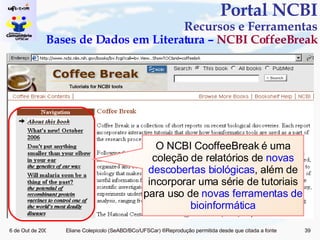Portal NCBI Recursos e Ferramentas Bases de Dados em Literatura –  NCBI CoffeeBreak O NCBI CooffeeBreak é uma coleção de relatórios de  novas descobertas biológicas , além de incorporar uma série de tutoriais para uso de  novas ferramentas de bioinformática 
