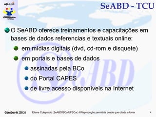 SeABD - TCU O SeABD oferece treinamentos e capacitações em bases de dados referencias e textuais online: em mídias digitais (dvd, cd-rom e disquete) em portais e bases de dados assinadas pela BCo do Portal CAPES de livre acesso disponíveis na Internet June 5, 2009 