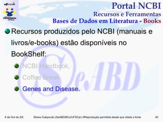 Recursos produzidos pelo NCBI (manuais e livros/e-books) estão disponíveis no BookShelf: NCBI Handbook,  Coffee Break Genes and Disease . Portal NCBI Recursos e Ferramentas Bases de Dados em Literatura -  Books 