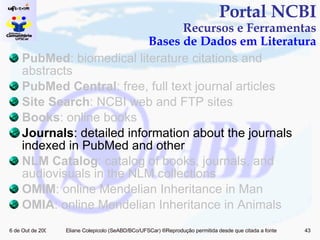 PubMed : biomedical literature citations and abstracts PubMed Central : free, full text journal articles Site Search : NCBI web and FTP sites Books : online books Journals : detailed information about the journals indexed in PubMed and other  NLM Catalog : catalog of books, journals, and audiovisuals in the NLM collections OMIM : online Mendelian Inheritance in Man OMIA : online Mendelian Inheritance in Animals Portal NCBI Recursos e Ferramentas Bases de Dados em Literatura 