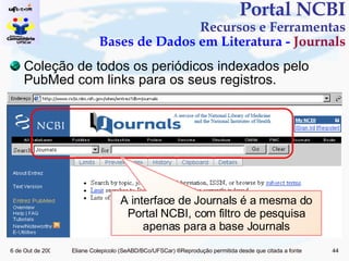 Portal NCBI Recursos e Ferramentas Bases de Dados em Literatura -  Journals A interface de Journals é a mesma do Portal NCBI, com filtro de pesquisa apenas para a base Journals Coleção de todos os periódicos indexados pelo PubMed com links para os seus registros. 