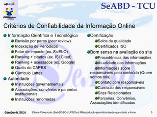 SeABD - TCU Informação Científica e Tecnológica Revisão por pares (peer review) Indexação de Periódicos Fator de impacto (ex. SciELO) Ranking + citados (ex. ISI Cited) Ranking + acessados (ex. Google) Qualis da CAPES Curriculo Lattes Autoridade Instituições governamentais Associações, convênios e parcerias institucionais Instituições renomadas Certificação Selos de qualidade Certificados ISO Bom senso na avaliação do site Procedências das informações Atualidade das informações Informações sobre responsáveis pelo conteúdo (Quem somos nós) Contato com responsáveis Currículo dos responsáveis Sites Relacionados Parcerias, Convênios, Associações identificadas June 5, 2009 Critérios de Confiabilidade da Informação Online 