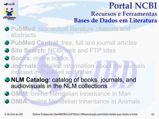 PubMed : biomedical literature citations and abstracts PubMed Central : free, full text journal articles Site Search : NCBI web and FTP sites Books : online books Journals : detailed information about the journals indexed in PubMed and other  NLM Catalog : catalog of books, journals, and audiovisuals in the NLM collections OMIM : online Mendelian Inheritance in Man OMIA : online Mendelian Inheritance in Animals Portal NCBI Recursos e Ferramentas Bases de Dados em Literatura 