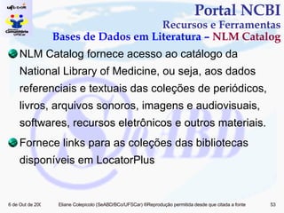 NLM Catalog fornece acesso ao catálogo da National Library of Medicine, ou seja, aos dados referenciais e textuais das coleções de periódicos, livros, arquivos sonoros, imagens e audiovisuais, softwares, recursos eletrônicos e outros materiais. Fornece links para as coleções das bibliotecas disponíveis em LocatorPlus Portal NCBI Recursos e Ferramentas Bases de Dados em Literatura –  NLM Catalog 