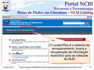 Portal NCBI Recursos e Ferramentas Bases de Dados em Literatura –  NLM Catalog O LocatorPlus é o sistema de armazenamento, busca e recuperação de informação específico para as coleções da NLM 
