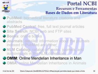 PubMed : biomedical literature citations and abstracts PubMed Central : free, full text journal articles Site Search : NCBI web and FTP sites Books : online books Journals : detailed information about the journals indexed in PubMed and other  NLM Catalog : catalog of books, journals, and audiovisuals in the NLM collections OMIM : Online Mendelian Inheritance in Man OMIA : online Mendelian Inheritance in Animals Portal NCBI Recursos e Ferramentas Bases de Dados em Literatura 