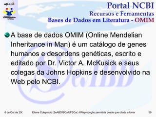 A base de dados OMIM (Online Mendelian Inheritance in Man) é um catálogo de genes humanos e desordens genéticas, escrito e editado por Dr. Victor A. McKusick e seus colegas da Johns Hopkins e desenvolvido na Web pelo NCBI.  Portal NCBI Recursos e Ferramentas Bases de Dados em Literatura -  OMIM 
