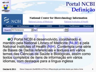 Portal NCBI Definição O Portal NCBI é desenvolvido, coordenado e mantido pela National Library of Medicine ( NLM ) e pela National Institutes of Health ( NIH ). Contempla uma série de Bases de Dados referenciais e textuais em vários temas das Ciências da Saúde e Biológicas, assim como textos completos de itens de informação em vários idiomas, com destaque para a língua inglesa June 5, 2009 
