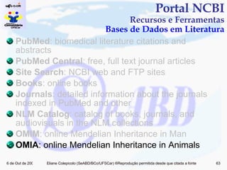 PubMed : biomedical literature citations and abstracts PubMed Central : free, full text journal articles Site Search : NCBI web and FTP sites Books : online books Journals : detailed information about the journals indexed in PubMed and other  NLM Catalog : catalog of books, journals, and audiovisuals in the NLM collections OMIM : online Mendelian Inheritance in Man OMIA : online Mendelian Inheritance in Animals Portal NCBI Recursos e Ferramentas Bases de Dados em Literatura 