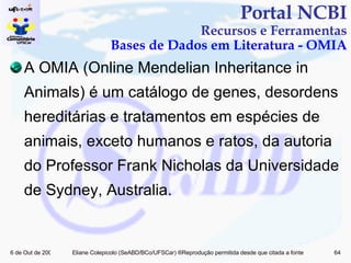 A OMIA (Online Mendelian Inheritance in Animals)  é um catálogo de genes, desordens hereditárias e tratamentos em espécies de animais, exceto humanos e ratos, da autoria do Professor Frank Nicholas da Universidade de Sydney, Australia. Portal NCBI Recursos e Ferramentas Bases de Dados em Literatura - OMIA 