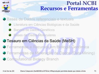 Portal NCBI  Recursos e Ferramentas Bases de Dados referenciais e textuais Literatura em Ciências Biológicas e da Saúde Bancos de Dados Genéticos Bases de Dados Moleculares Tesauro em Ciências da Saúde (MeSH) Ferramentas e Recursos em Biologia Genômica  Ferramentas de Mineração de Dados (Data Mining)  Computational Biology Branch 