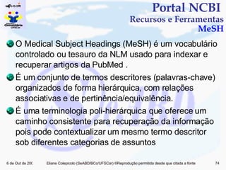 O Medical Subject Headings (MeSH) é um vocabulário controlado ou tesauro da NLM usado para indexar e recuperar artigos da PubMed . É um conjunto de termos descritores (palavras-chave) organizados de forma hierárquica, com relações associativas e de pertinência/equivalência. É uma terminologia poli-hierárquica que oferece um caminho consistente para recuperação da informação pois pode contextualizar um mesmo termo descritor sob diferentes categorias de assuntos Portal NCBI  Recursos e Ferramentas MeSH 