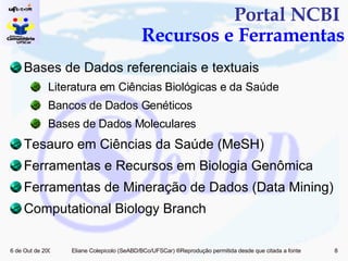Portal NCBI  Recursos e Ferramentas Bases de Dados referenciais e textuais Literatura em Ciências Biológicas e da Saúde Bancos de Dados Genéticos Bases de Dados Moleculares Tesauro em Ciências da Saúde (MeSH) Ferramentas e Recursos em Biologia Genômica  Ferramentas de Mineração de Dados (Data Mining)  Computational Biology Branch 