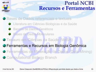 Portal NCBI  Recursos e Ferramentas Bases de Dados referenciais e textuais Literatura em Ciências Biológicas e da Saúde Bancos de Dados Genéticos Bases de Dados Moleculares Tesauro em Ciências da Saúde (MeSH) Ferramentas e Recursos em Biologia Genômica  Ferramentas de Mineração de Dados (Data Mining)  Computational Biology Branch 