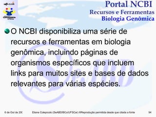 Portal NCBI  Recursos e Ferramentas Biologia Genômica O NCBI disponibiliza uma série de recursos e ferramentas em biologia genômica, incluindo páginas de organismos específicos que incluem links para muitos sites e bases de dados relevantes para várias espécies. 
