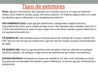 Tipos de extintores
ÁGUA: Age por resfriamento. São utilizados em incêndios Classe A, ou seja, em materiais
sólidos como madeira, tecidos, papel, borracha e plástico. Em hipótese alguma deve ser usado
em líquidos e gases inflamáveis e em equipamentos elétricos.
GÁS CARBÔNICO (CO2): O gás age por abafamento, extinguindo o oxigênio do local,
impossibilitando assim, que a reação do fogo ocorra. São indicados para incêndios classe B e C.
E estes são exatamente os casos em que a água não surte efeito, líquidos e gases inflamáveis e
em equipamentos elétricos.
PÓ QUÍMICO BC: São utilizados para as mesmas classes de incêndio (B e C) que o extintor de
CO2. Mas ao invés de agir por abafamento, age por meio de reações químicas do bicarbonato
de sódio.
PÓ QUÍMICO ABC: Este é o agente químico mais completo. Pode ser utilizado em qualquer
classe de incêndio. Ele extingue o fogo através do abafamento por fosfato monoatômico.
ESPUMA MECÂNICA: Combatem as classes de incêndio A e B. São muito utilizados em locais
que possuem armazenagem de líquidos e gases inflamáveis. A espuma age por resfriamento e
abafamento.
 