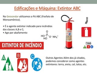 Edificações e Máquina: Extintor ABC
Na Geosondar utilizamos o Pó ABC (Fosfato de
Monoamônico).
• É o agente extintor indicado para incêndios
das classes A,B e C;
• Age por abafamento
Outros Agentes Além dos já citados,
podemos considerar como agentes
extintores: terra, areia, cal, talco, etc.
 