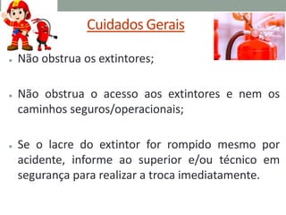 Cuidados Gerais
● Não obstrua os extintores;
● Não obstrua o acesso aos extintores e nem os
caminhos seguros/operacionais;
● Se o lacre do extintor for rompido mesmo por
acidente, informe ao superior e/ou técnico em
segurança para realizar a troca imediatamente.
 
