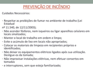 PREVENÇÃO DE INCÊNDIO
Cuidados Necessários:
• Respeitar as proibições de fumar no ambiente de trabalho (Lei
Estadual
nº 11.540, de 12/11/2003);
• Não acender fósforos, nem isqueiros ou ligar aparelhos celulares em
locais sinalizados;
• Manter o local de trabalho em ordem e limpo;
• Evite o acúmulo de lixo em locais não apropriados;
• Colocar os materiais de limpeza em recipientes próprios e
identificados;
• Não deixar os equipamentos elétricos ligados após sua utilização.
Desligue-os da tomada;
• Não improvisar instalações elétricas, nem efetuar consertos em
tomadas
• e interruptores, sem que esteja familiarizado;
 