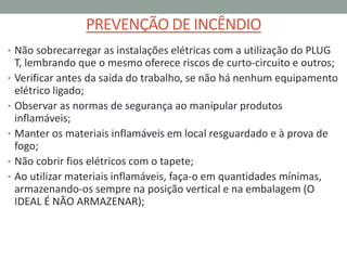 PREVENÇÃO DE INCÊNDIO
• Não sobrecarregar as instalações elétricas com a utilização do PLUG
T, lembrando que o mesmo oferece riscos de curto-circuito e outros;
• Verificar antes da saída do trabalho, se não há nenhum equipamento
elétrico ligado;
• Observar as normas de segurança ao manipular produtos
inflamáveis;
• Manter os materiais inflamáveis em local resguardado e à prova de
fogo;
• Não cobrir fios elétricos com o tapete;
• Ao utilizar materiais inflamáveis, faça-o em quantidades mínimas,
armazenando-os sempre na posição vertical e na embalagem (O
IDEAL É NÃO ARMAZENAR);
 