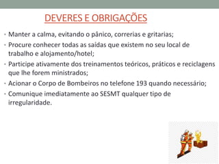 DEVERES E OBRIGAÇÕES
• Manter a calma, evitando o pânico, correrias e gritarias;
• Procure conhecer todas as saídas que existem no seu local de
trabalho e alojamento/hotel;
• Participe ativamente dos treinamentos teóricos, práticos e reciclagens
que lhe forem ministrados;
• Acionar o Corpo de Bombeiros no telefone 193 quando necessário;
• Comunique imediatamente ao SESMT qualquer tipo de
irregularidade.
 